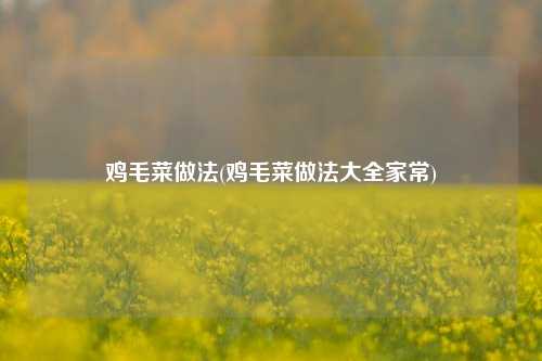 鸡毛菜做法(鸡毛菜做法大全家常)
