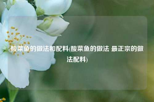 酸菜鱼的做法和配料(酸菜鱼的做法 最正宗的做法配料)