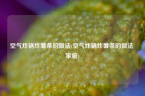 空气炸锅炸薯条的做法(空气炸锅炸薯条的做法 家庭)